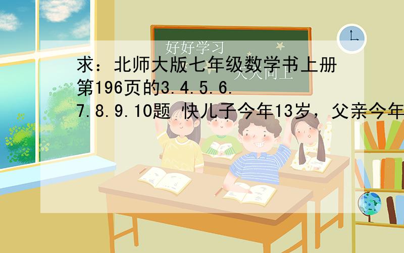 求：北师大版七年级数学书上册第196页的3.4.5.6.7.8.9.10题 快儿子今年13岁，父亲今年40岁，是否有那一年父亲的年龄恰好是儿子年龄的4倍？为什么？