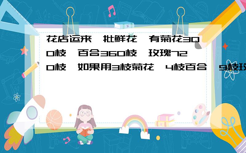 花店运来一批鲜花,有菊花300枝,百合360枝,玫瑰720枝,如果用3枝菊花,4枝百合,9枝玫瑰配成一束花,这些花最多能配成多少束?