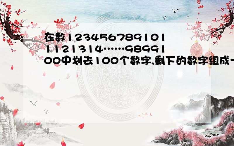 在数1234567891011121314……9899100中划去100个数字,剩下的数字组成一个新数,在数1234567891011121314……9899100中划去100个数字，剩下的数字组成一个新数，,这个新数最大是多少，最小是多少？