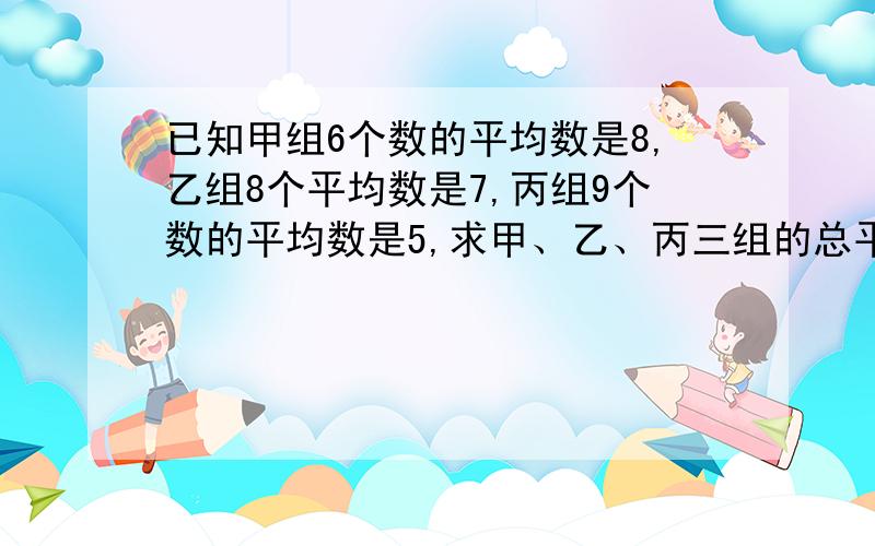 已知甲组6个数的平均数是8,乙组8个平均数是7,丙组9个数的平均数是5,求甲、乙、丙三组的总平均数.