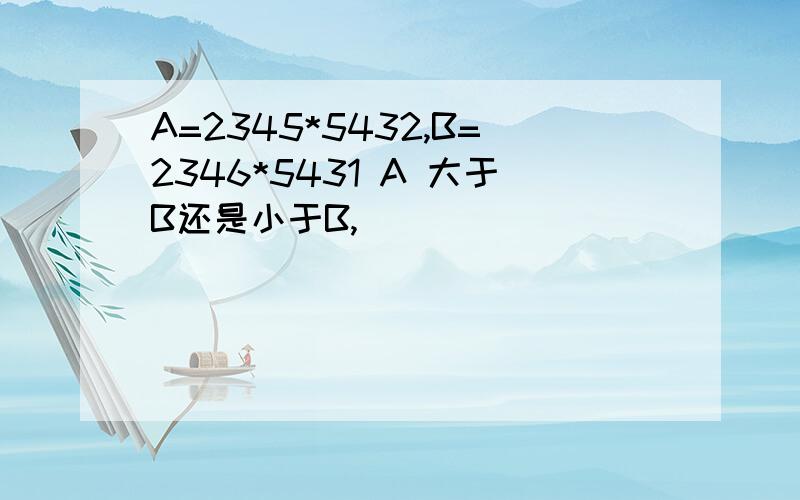 A=2345*5432,B=2346*5431 A 大于B还是小于B,