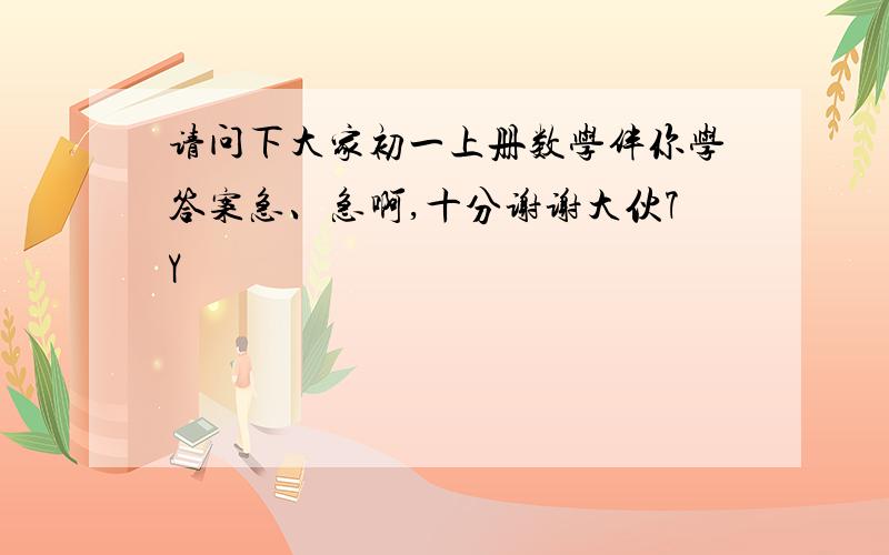 请问下大家初一上册数学伴你学答案急、急啊,十分谢谢大伙7Y