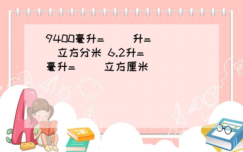 9400毫升=( )升=（ ）立方分米 6.2升=（ ）毫升=（ )立方厘米