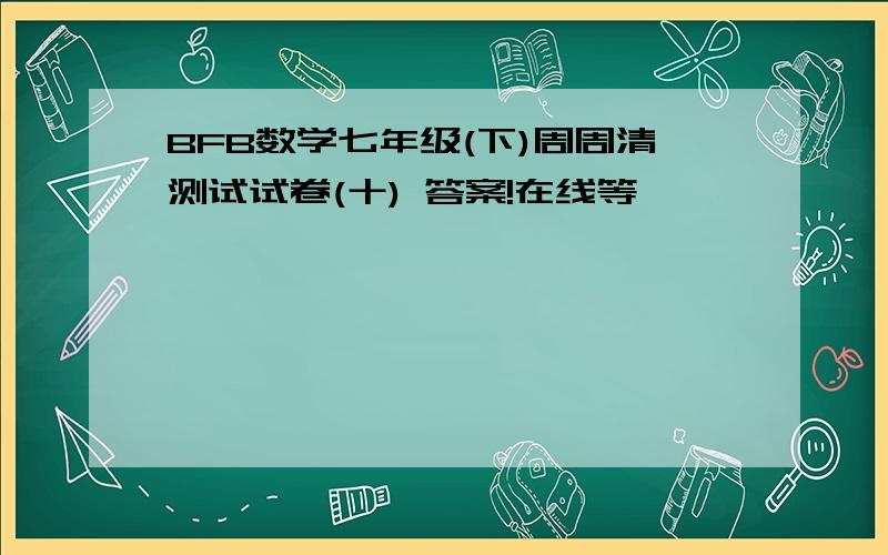 BFB数学七年级(下)周周清测试试卷(十) 答案!在线等