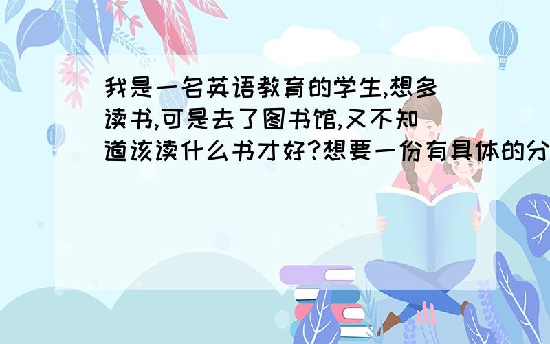 我是一名英语教育的学生,想多读书,可是去了图书馆,又不知道该读什么书才好?想要一份有具体的分类,然后再详细说哪些书的读书计划?