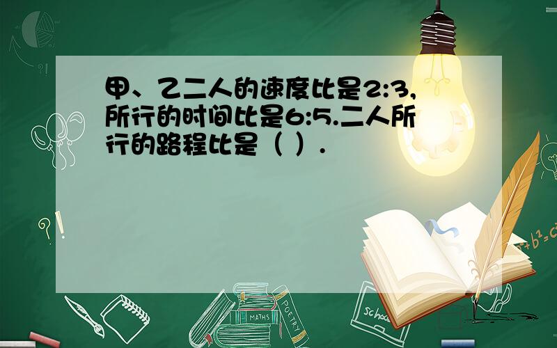 甲、乙二人的速度比是2:3,所行的时间比是6:5.二人所行的路程比是（ ）.