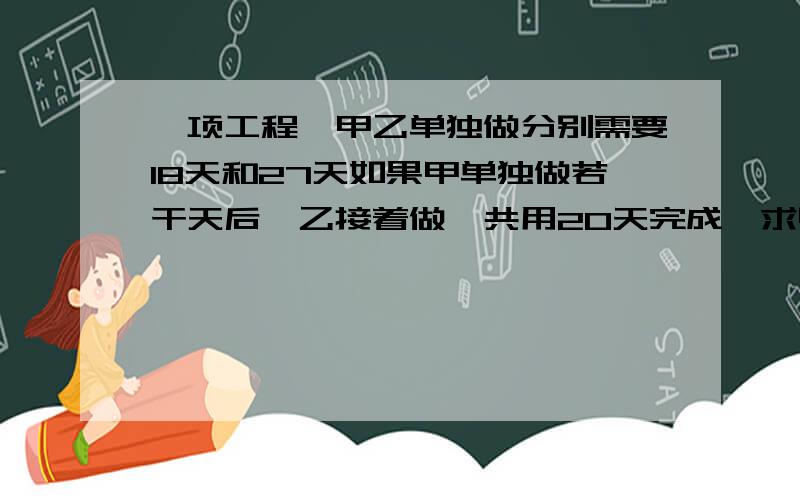 一项工程,甲乙单独做分别需要18天和27天如果甲单独做若干天后,乙接着做,共用20天完成,求甲乙完成工作量之算术