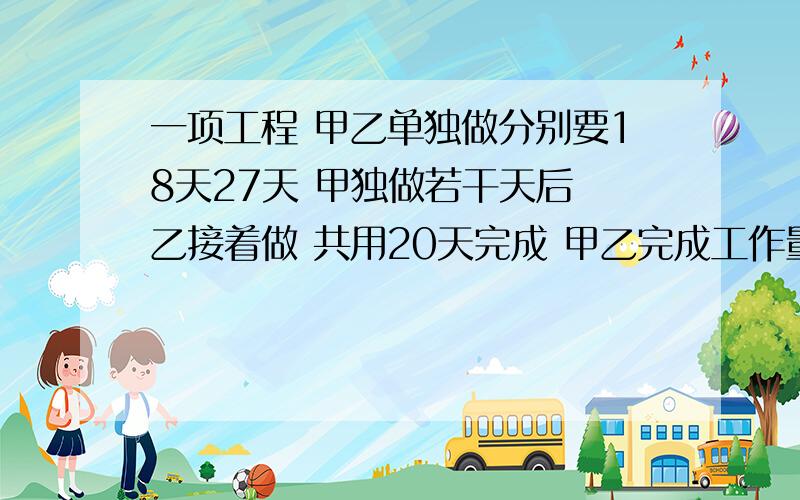 一项工程 甲乙单独做分别要18天27天 甲独做若干天后 乙接着做 共用20天完成 甲乙完成工作量之比算术法