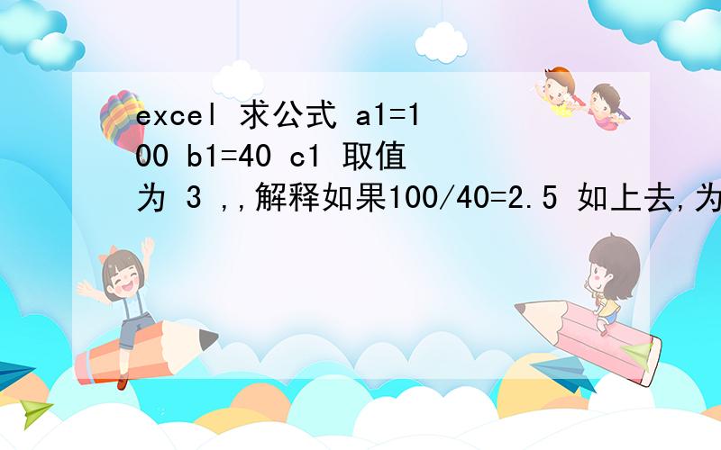 excel 求公式 a1=100 b1=40 c1 取值为 3 ,,解释如果100/40=2.5 如上去,为3,如果是 80/40 则是