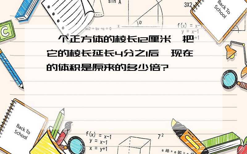 一个正方体的棱长12厘米,把它的棱长延长4分之1后,现在的体积是原来的多少倍?