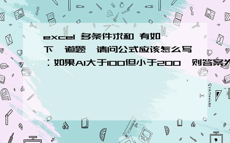 excel 多条件求和 有如下一道题,请问公式应该怎么写：如果A1大于100但小于200,则答案为A1请问公式应该怎么写：如果A1大于100但小于200,则答案为A1请问公式应该怎么写：如果A1大于100但小于200,