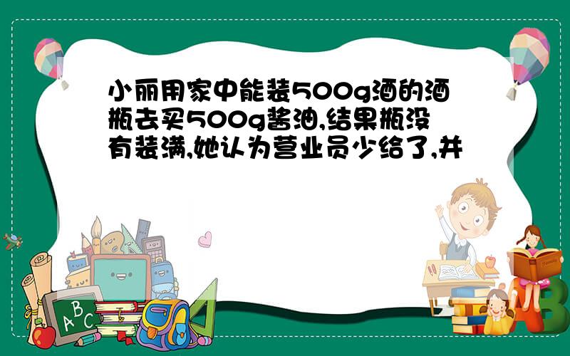 小丽用家中能装500g酒的酒瓶去买500g酱油,结果瓶没有装满,她认为营业员少给了,并