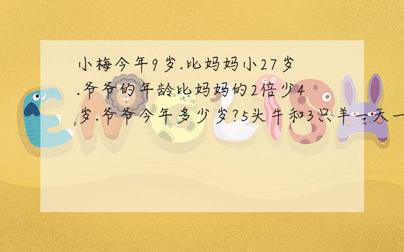 小梅今年9岁.比妈妈小27岁.爷爷的年龄比妈妈的2倍少4岁.爷爷今年多少岁?5头牛和3只羊一天一共吃青草98千克.3头牛和5只羊一天一共吃青草78千克.1头牛和一只羊一天各吃青草多少千克?看不懂