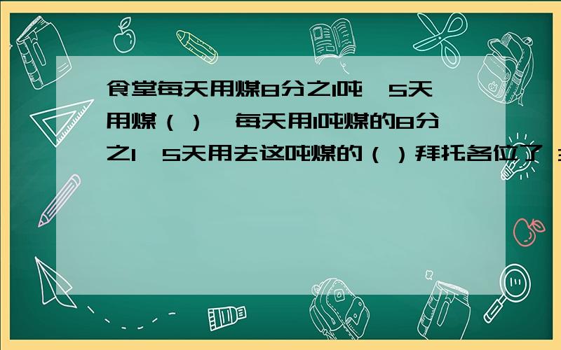 食堂每天用煤8分之1吨,5天用煤（）,每天用1吨煤的8分之1,5天用去这吨煤的（）拜托各位了 3Q