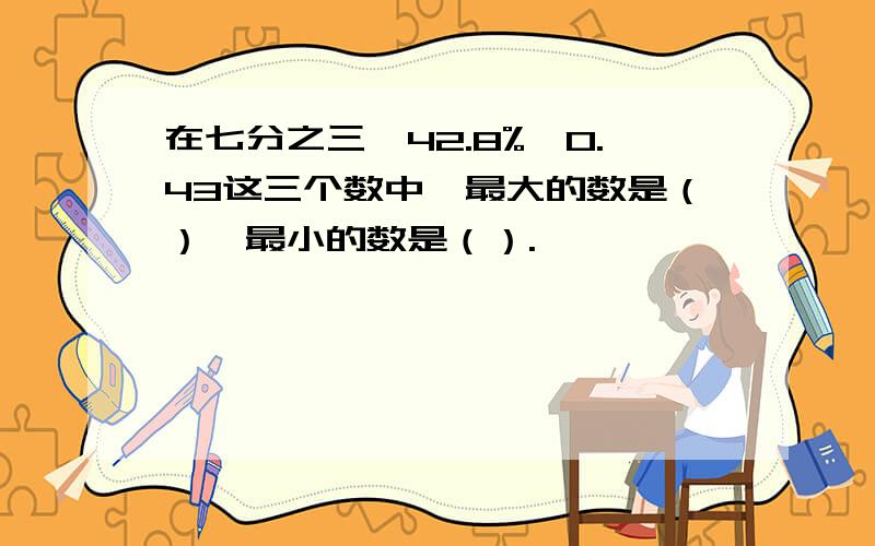 在七分之三,42.8%,0.43这三个数中,最大的数是（）,最小的数是（）.