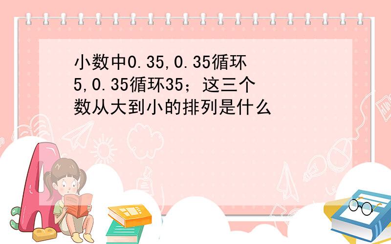 小数中0.35,0.35循环5,0.35循环35；这三个数从大到小的排列是什么