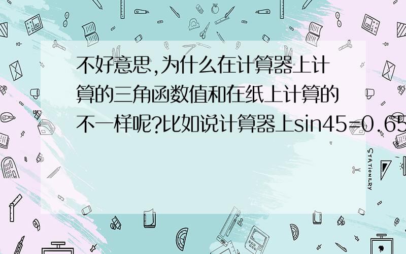 不好意思,为什么在计算器上计算的三角函数值和在纸上计算的不一样呢?比如说计算器上sin45=0.65,cos45=0.76,tg45=0.85,怎么感觉不对呀,tg45不是应该等于1吗?在直角三角形里,锐角是45度角应该是等