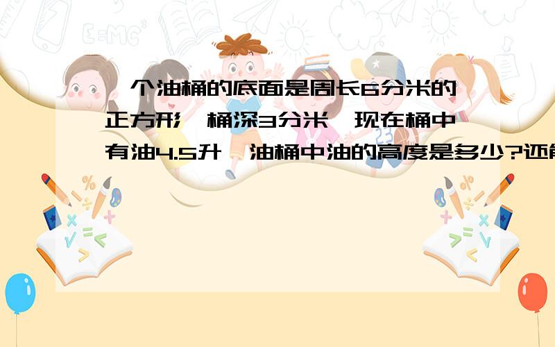 一个油桶的底面是周长6分米的正方形,桶深3分米,现在桶中有油4.5升,油桶中油的高度是多少?还能再装多少