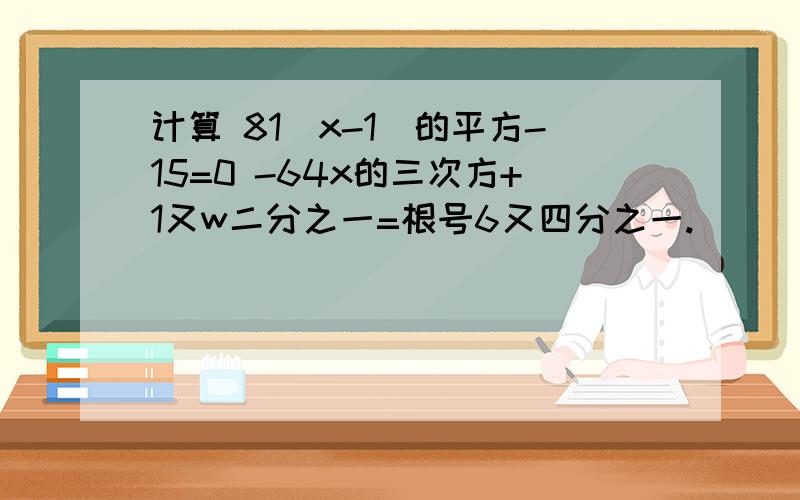 计算 81（x-1）的平方-15=0 -64x的三次方+1又w二分之一=根号6又四分之一.