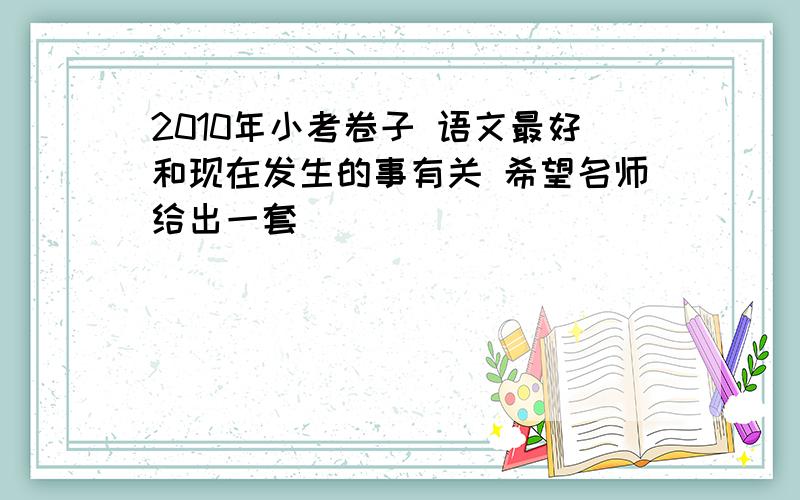 2010年小考卷子 语文最好和现在发生的事有关 希望名师给出一套