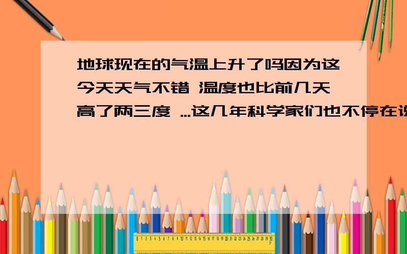 地球现在的气温上升了吗因为这今天天气不错 温度也比前几天高了两三度 ...这几年科学家们也不停在说全球变暖的 在加上刚刚看完大片2012 没事的人都来说说话吧1楼是科学家吗 科学家说脏