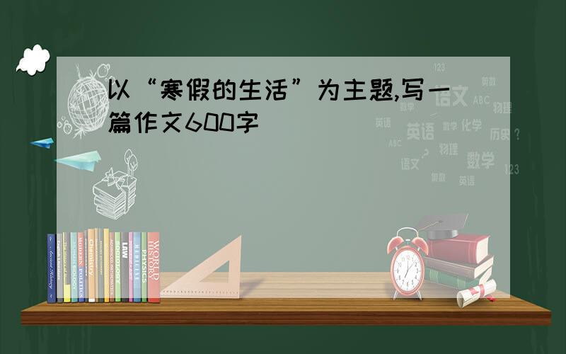 以“寒假的生活”为主题,写一篇作文600字