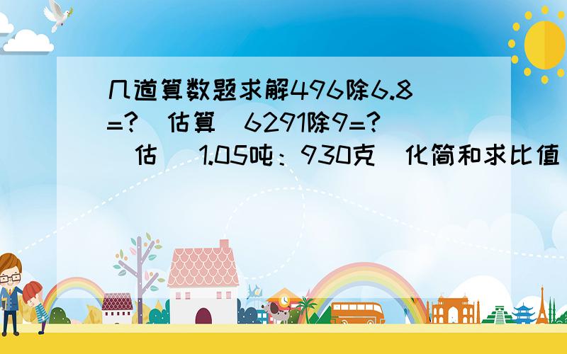 几道算数题求解496除6.8=?（估算）6291除9=?（估） 1.05吨：930克（化简和求比值）72×（4分之一加6分之一减三分之一）=?）（简算,