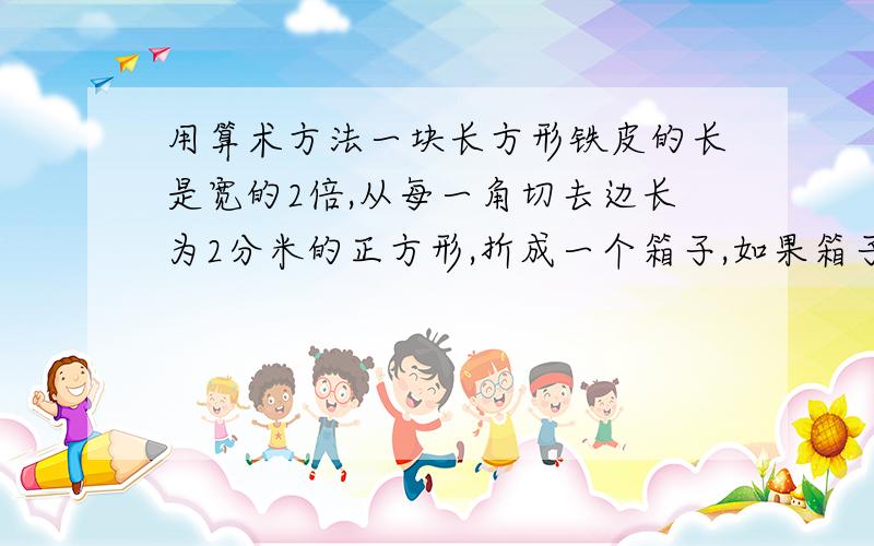 用算术方法一块长方形铁皮的长是宽的2倍,从每一角切去边长为2分米的正方形,折成一个箱子,如果箱子的容积为60立方分米,求原铁皮的宽是多少分米.（问题）