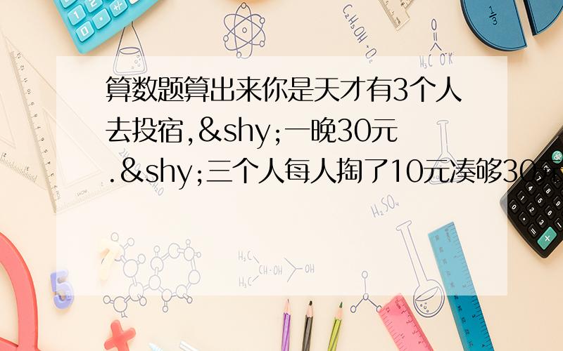 算数题算出来你是天才有3个人去投宿,­一晚30元.­三个人每人掏了10元凑够30元交给了老板.­后来老板说今天优惠只要25元就够了,­拿出5元命令服务生退还给他们,­服务生偷偷藏起