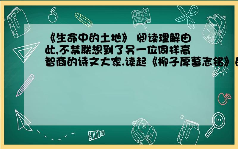 《生命中的土地》 阅读理解由此,不禁联想到了另一位同样高智商的诗文大家.读起《柳子厚墓志铭》的时候,我们心中不由顿生凄凉!清幽冷峻较之于豁达放旷,不只是文学风格之异,还是一种心