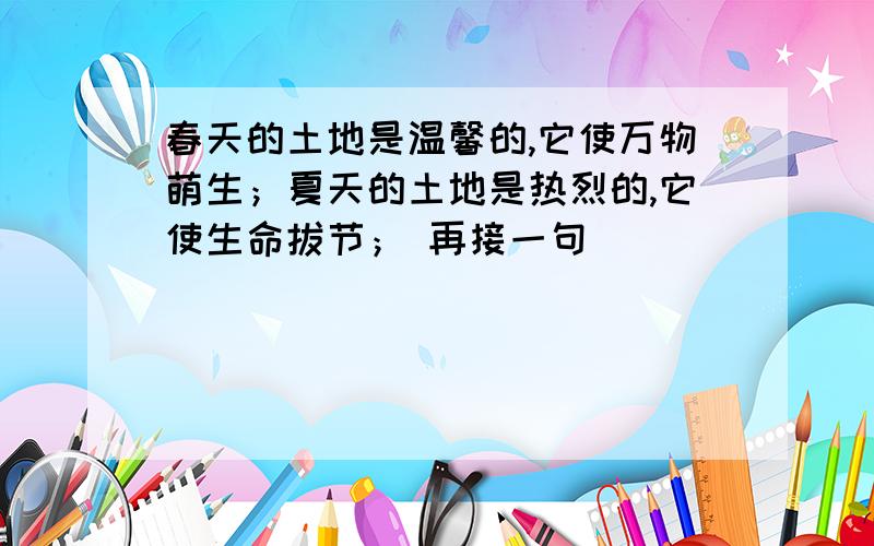 春天的土地是温馨的,它使万物萌生；夏天的土地是热烈的,它使生命拔节； 再接一句