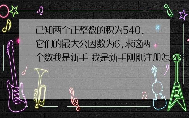 已知两个正整数的积为540,它们的最大公因数为6,求这两个数我是新手 我是新手刚刚注册怎么给你分啊