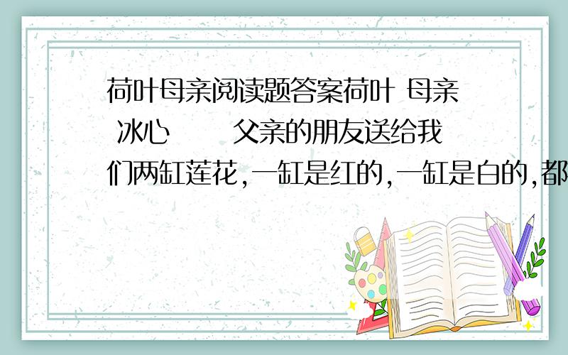 荷叶母亲阅读题答案荷叶 母亲 冰心 　　父亲的朋友送给我们两缸莲花,一缸是红的,一缸是白的,都摆在院子里.       八年之久,我没有在院子里看莲花了——但故乡的园院里,却有许多；不但有