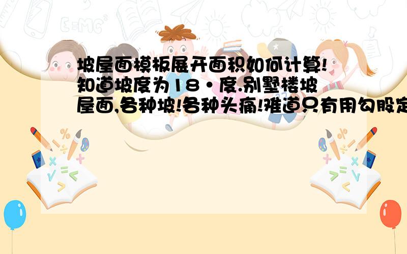 坡屋面模板展开面积如何计算!知道坡度为18·度.别墅楼坡屋面,各种坡!各种头痛!难道只有用勾股定理来算出坡长多少,而且还要分成三角形,矩形,梯形,来算面积,神啊救救我吧.