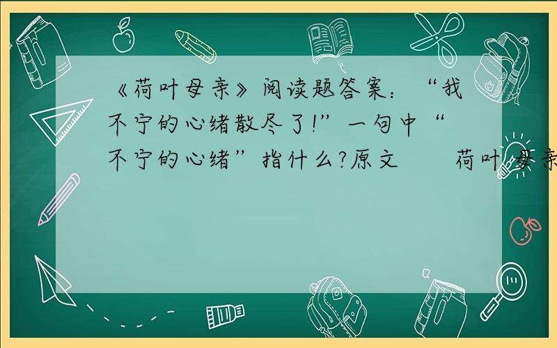 《荷叶母亲》阅读题答案：“我不宁的心绪散尽了!”一句中“不宁的心绪”指什么?原文　　荷叶 母亲 冰心 　　父亲的朋友送给我们两缸莲花,一缸是红的,一缸是白的,都摆在院子里.八年之