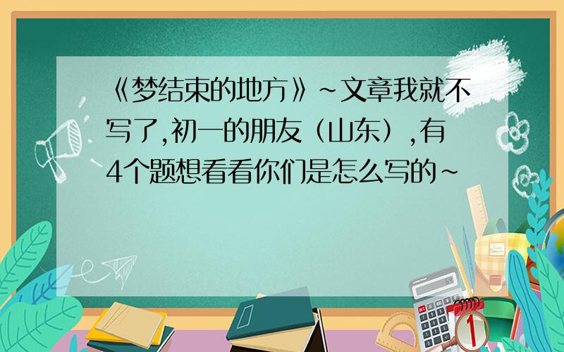 《梦结束的地方》~文章我就不写了,初一的朋友（山东）,有4个题想看看你们是怎么写的~