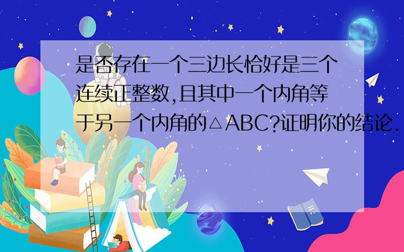 是否存在一个三边长恰好是三个连续正整数,且其中一个内角等于另一个内角的△ABC?证明你的结论.