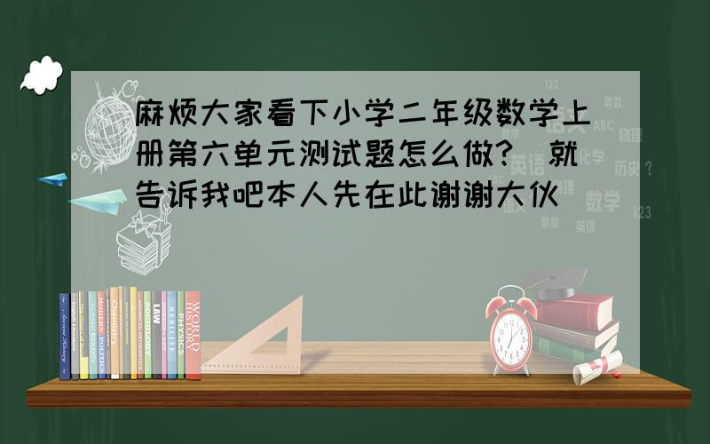 麻烦大家看下小学二年级数学上册第六单元测试题怎么做?　就告诉我吧本人先在此谢谢大伙