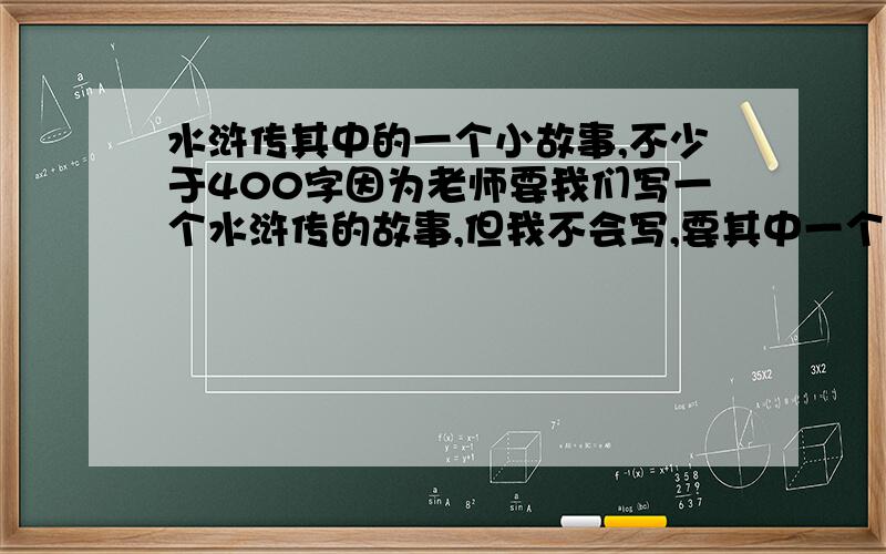 水浒传其中的一个小故事,不少于400字因为老师要我们写一个水浒传的故事,但我不会写,要其中一个小故事,不少于400字,内容要丰富,不能瞎写!