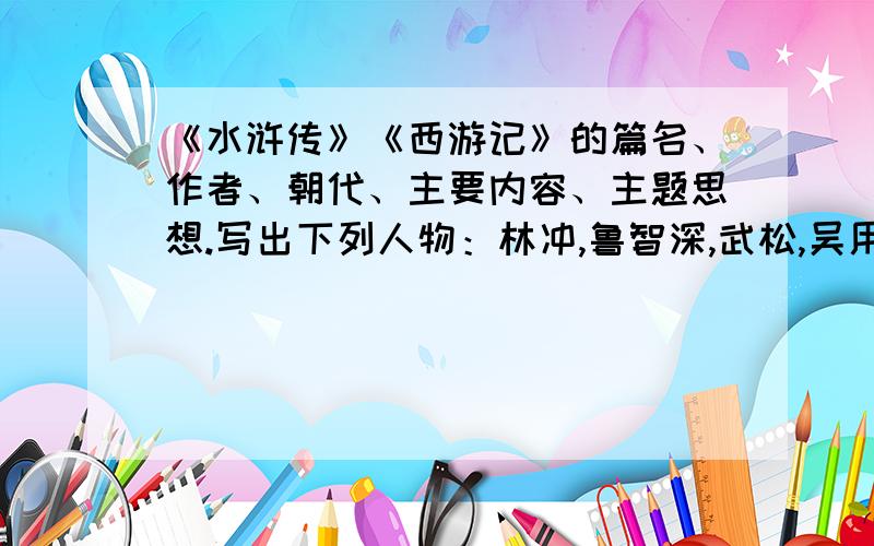 《水浒传》《西游记》的篇名、作者、朝代、主要内容、主题思想.写出下列人物：林冲,鲁智深,武松,吴用,李逵,宋江,孙悟空,猪八戒,唐僧的绰号或别号、主要事迹或故事情节、性格特点.