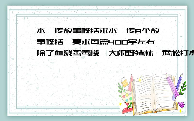 水浒传故事概括求水浒传8个故事概括,要求每篇400字左右除了血溅鸳鸯楼、大闹野猪林、武松打虎、鲁提辖拳打镇关西、武松醉打蒋门神（这些我都写过了）