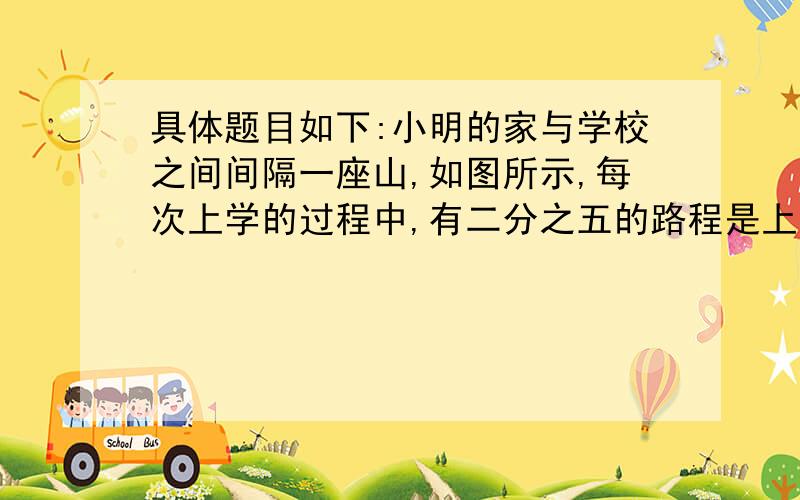 具体题目如下:小明的家与学校之间间隔一座山,如图所示,每次上学的过程中,有二分之五的路程是上坡路,其余是下坡路.小明每天从家到学校要走36分钟,如果小明上坡速率不变,下坡速率也不变