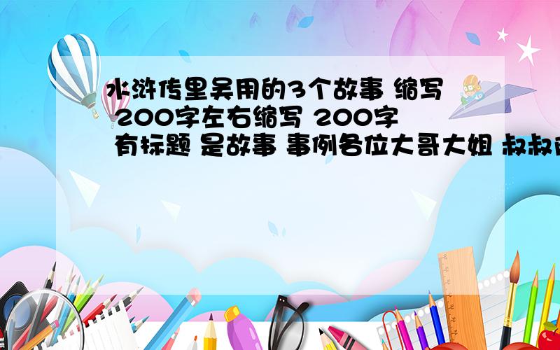 水浒传里吴用的3个故事 缩写 200字左右缩写 200字 有标题 是故事 事例各位大哥大姐 叔叔阿姨 爷爷奶奶 是每个故事200字!ok?