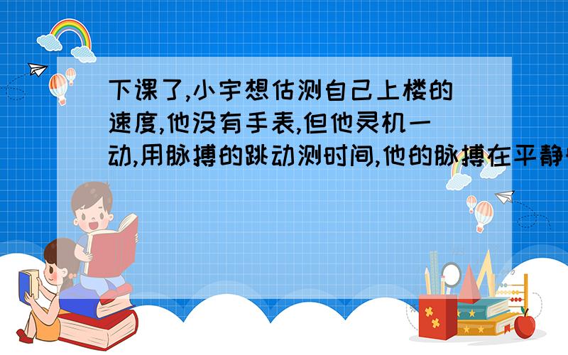 下课了,小宇想估测自己上楼的速度,他没有手表,但他灵机一动,用脉搏的跳动测时间,他的脉搏在平静时每每分钟跳动72次,他从教学楼2层正常走到3层,数出自己的脉搏跳动90次.他从2楼到3楼行走