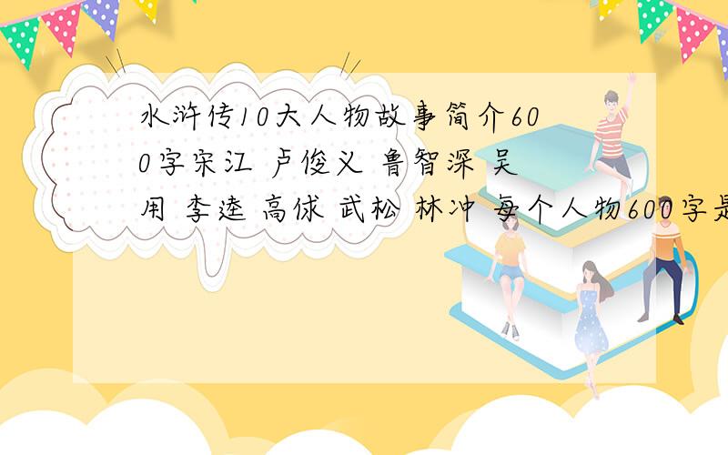 水浒传10大人物故事简介600字宋江 卢俊义 鲁智深 吴用 李逵 高俅 武松 林冲 每个人物600字是相关故事 情节要具体