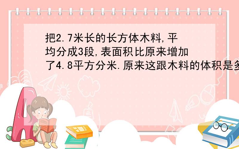 把2.7米长的长方体木料,平均分成3段,表面积比原来增加了4.8平方分米.原来这跟木料的体积是多少立方分米?