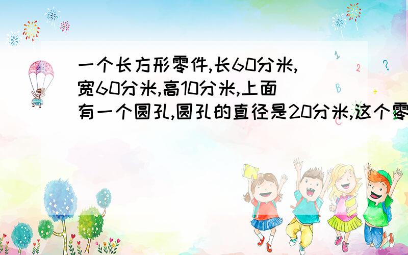 一个长方形零件,长60分米,宽60分米,高10分米,上面有一个圆孔,圆孔的直径是20分米,这个零件的体积是多少?要快,急~~~~~~~~~~~~~~(>_