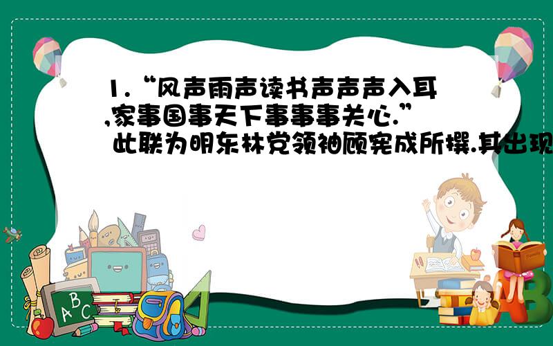 1.“风声雨声读书声声声入耳,家事国事天下事事事关心.” 此联为明东林党领袖顾宪成所撰.其出现的背景是A．宦官刘瑾专权.B．权臣严嵩当道.C．崇祯帝时,宦官魏忠贤专权.D．明朝后期,知识