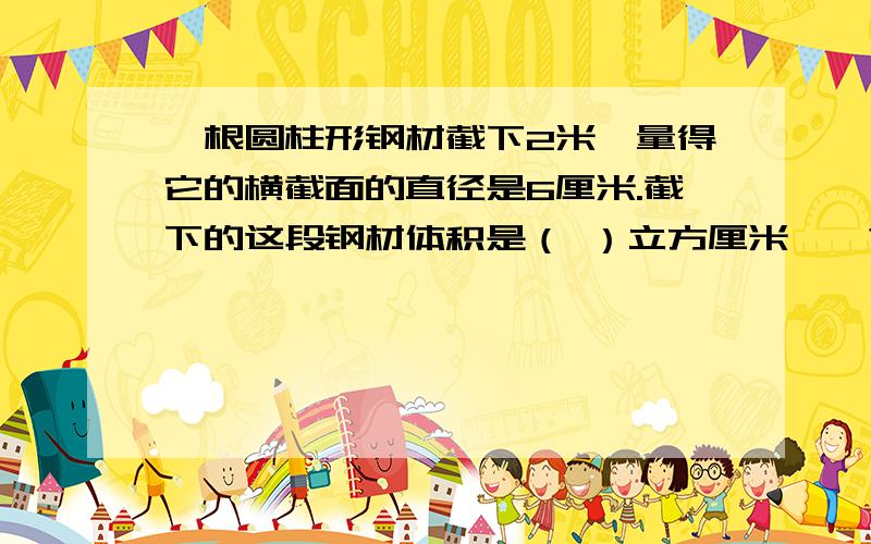 一根圆柱形钢材截下2米,量得它的横截面的直径是6厘米.截下的这段钢材体积是（ ）立方厘米、>?