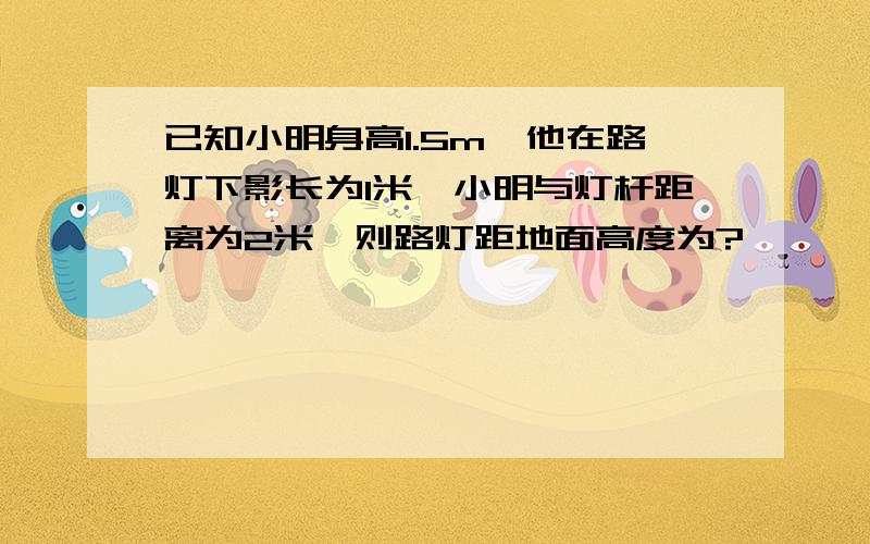 已知小明身高1.5m,他在路灯下影长为1米,小明与灯杆距离为2米,则路灯距地面高度为?